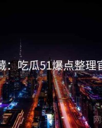 粉丝必藏：吃瓜51爆点整理官方回应