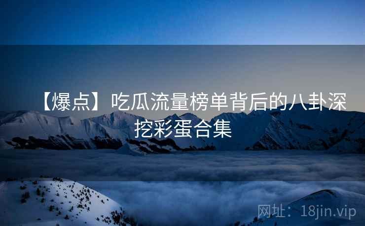 【爆点】吃瓜流量榜单背后的八卦深挖彩蛋合集