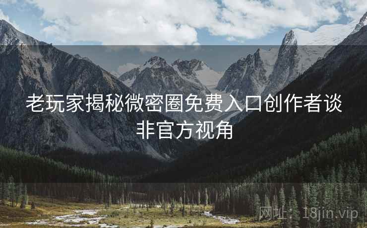 老玩家揭秘微密圈免费入口创作者谈非官方视角