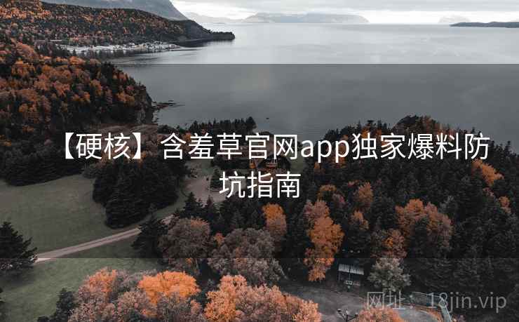 【硬核】含羞草官网app独家爆料防坑指南