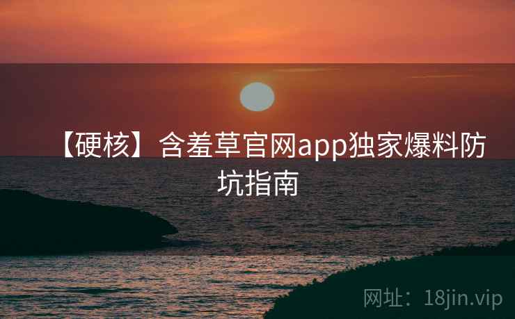 【硬核】含羞草官网app独家爆料防坑指南