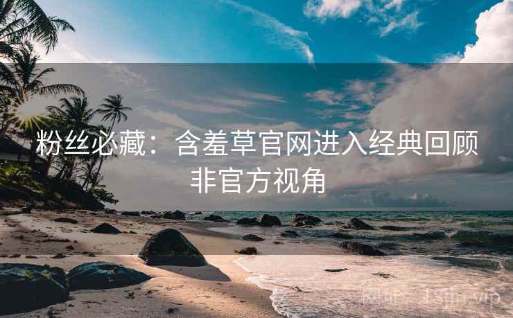 粉丝必藏：含羞草官网进入经典回顾非官方视角