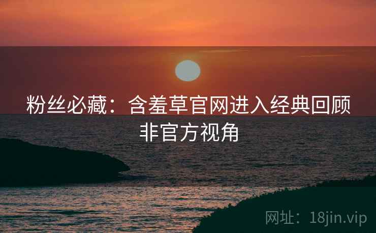 粉丝必藏：含羞草官网进入经典回顾非官方视角