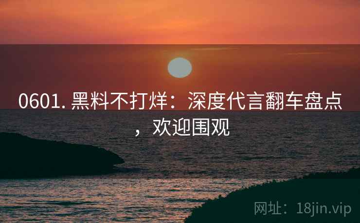 0601. 黑料不打烊：深度代言翻车盘点，欢迎围观