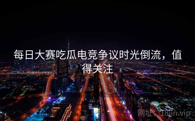 每日大赛吃瓜电竞争议时光倒流，值得关注