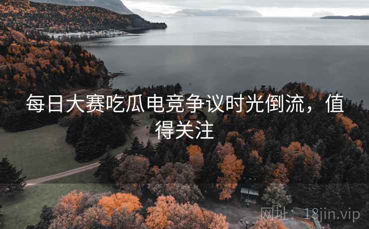 每日大赛吃瓜电竞争议时光倒流，值得关注