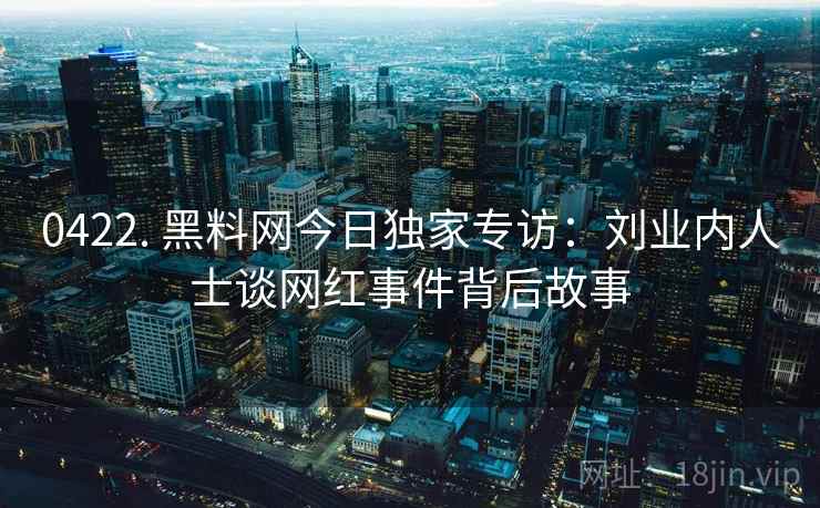 0422. 黑料网今日独家专访：刘业内人士谈网红事件背后故事