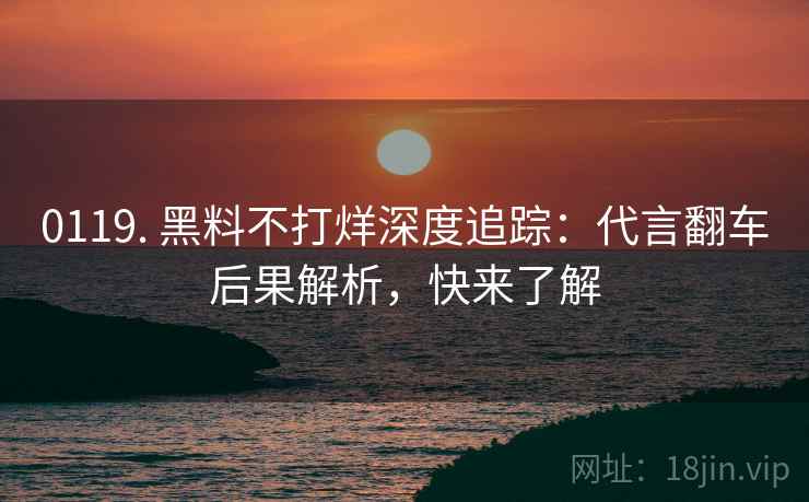 0119. 黑料不打烊深度追踪：代言翻车后果解析，快来了解