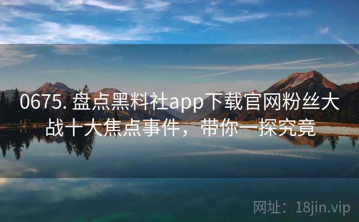 0675. 盘点黑料社app下载官网粉丝大战十大焦点事件，带你一探究竟