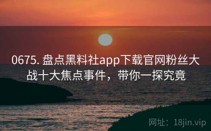 0675. 盘点黑料社app下载官网粉丝大战十大焦点事件，带你一探究竟