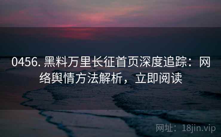 0456. 黑料万里长征首页深度追踪：网络舆情方法解析，立即阅读