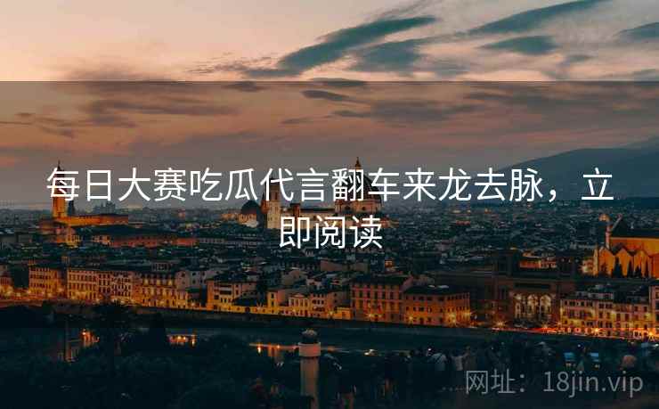 每日大赛吃瓜代言翻车来龙去脉，立即阅读