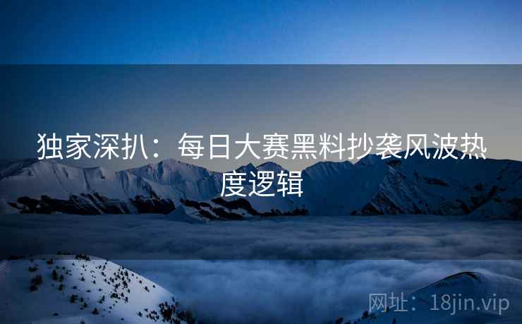 独家深扒：每日大赛黑料抄袭风波热度逻辑