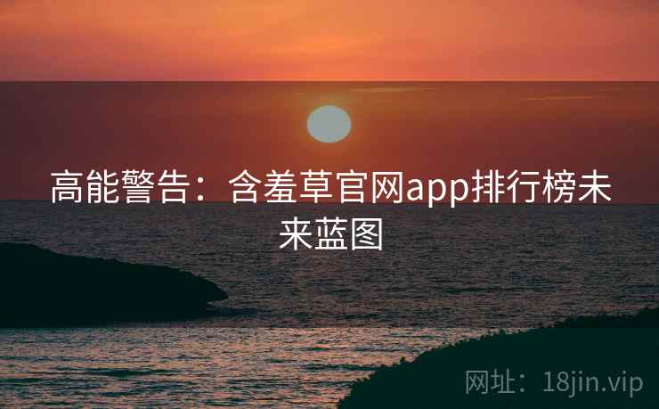 高能警告：含羞草官网app排行榜未来蓝图