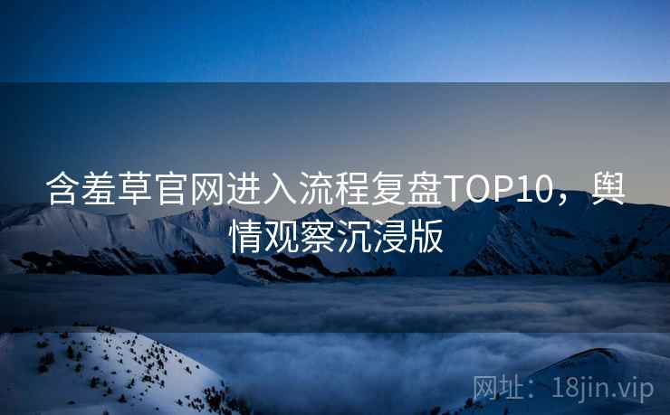 含羞草官网进入流程复盘TOP10，舆情观察沉浸版