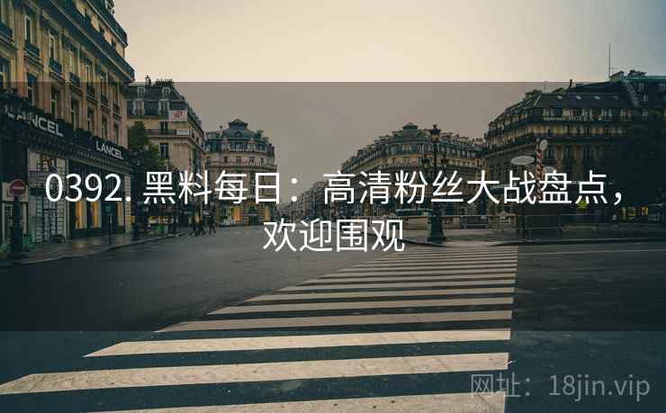 0392. 黑料每日：高清粉丝大战盘点，欢迎围观