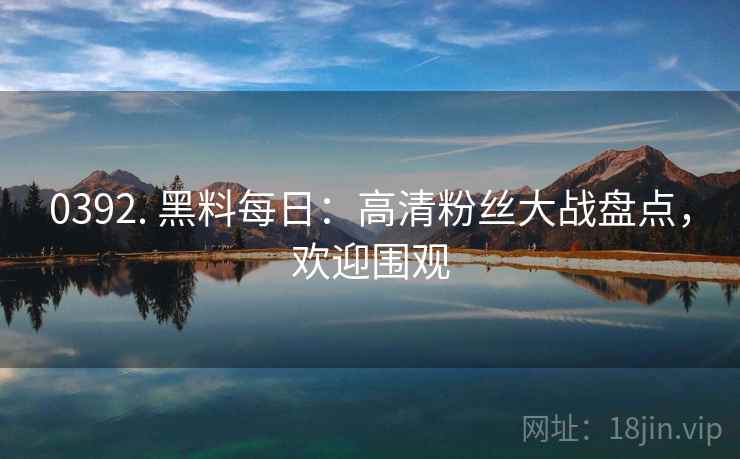 0392. 黑料每日：高清粉丝大战盘点，欢迎围观