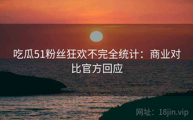 吃瓜51粉丝狂欢不完全统计：商业对比官方回应