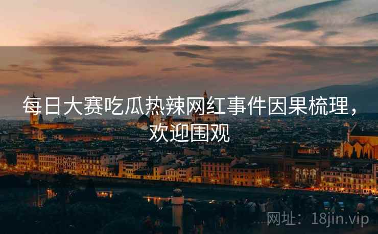 每日大赛吃瓜热辣网红事件因果梳理，欢迎围观