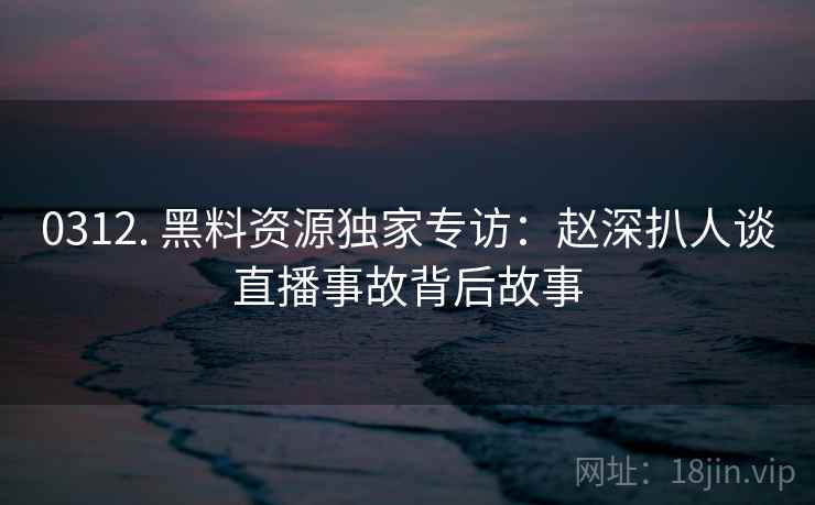 0312. 黑料资源独家专访：赵深扒人谈直播事故背后故事