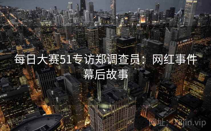 每日大赛51专访郑调查员：网红事件幕后故事