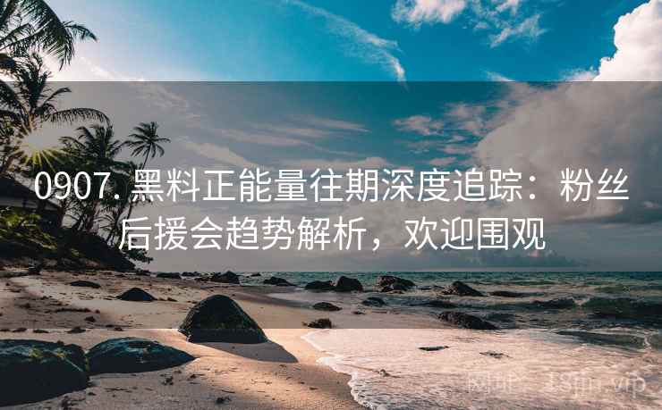 0907. 黑料正能量往期深度追踪：粉丝后援会趋势解析，欢迎围观