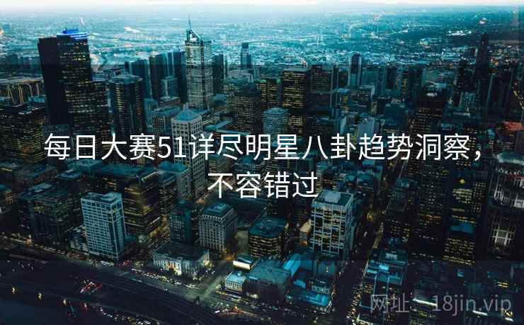 每日大赛51详尽明星八卦趋势洞察，不容错过