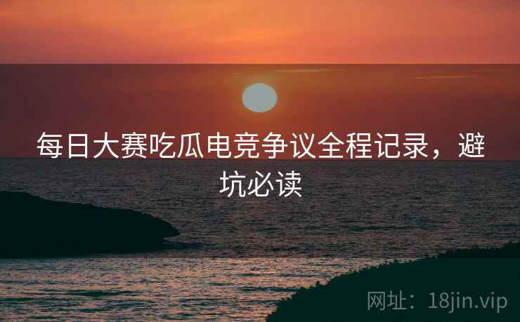 每日大赛吃瓜电竞争议全程记录，避坑必读