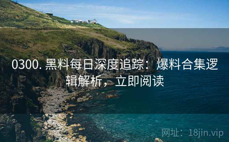 0300. 黑料每日深度追踪：爆料合集逻辑解析，立即阅读
