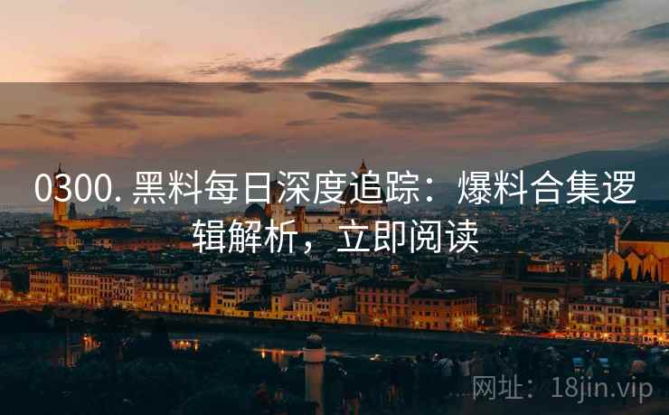 0300. 黑料每日深度追踪：爆料合集逻辑解析，立即阅读