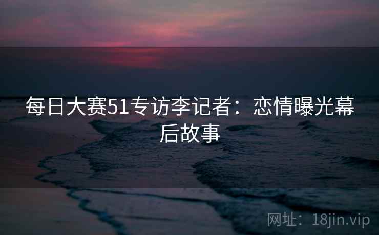 每日大赛51专访李记者：恋情曝光幕后故事