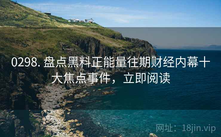 0298. 盘点黑料正能量往期财经内幕十大焦点事件，立即阅读