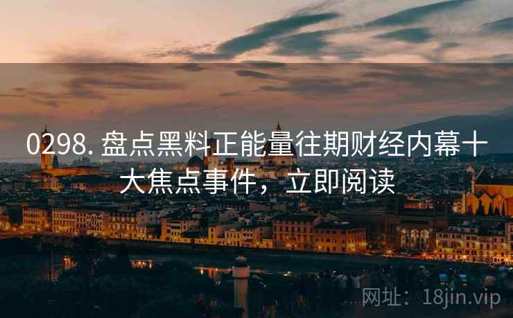 0298. 盘点黑料正能量往期财经内幕十大焦点事件，立即阅读