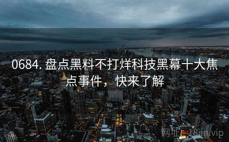0684. 盘点黑料不打烊科技黑幕十大焦点事件，快来了解