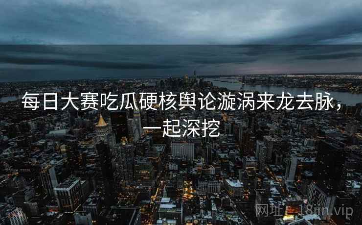 每日大赛吃瓜硬核舆论漩涡来龙去脉，一起深挖