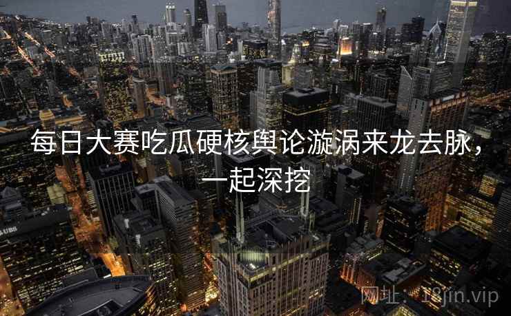 每日大赛吃瓜硬核舆论漩涡来龙去脉，一起深挖