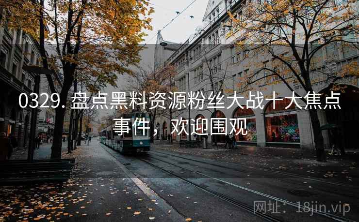 0329. 盘点黑料资源粉丝大战十大焦点事件，欢迎围观