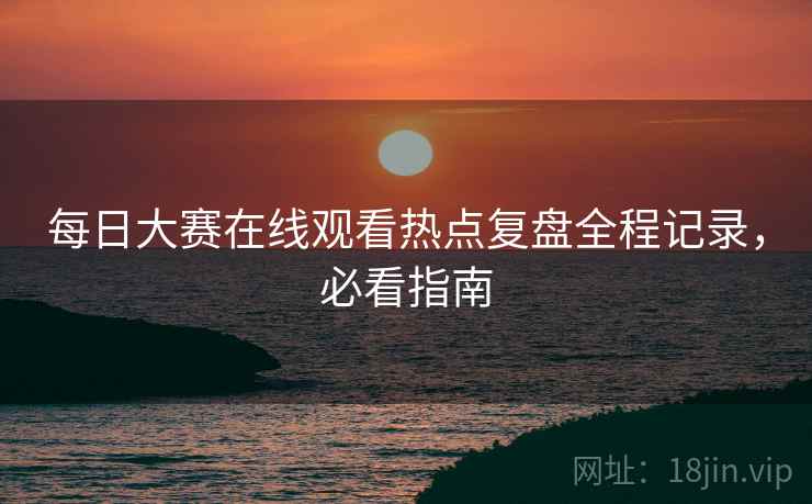 每日大赛在线观看热点复盘全程记录，必看指南