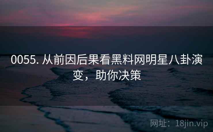0055. 从前因后果看黑料网明星八卦演变，助你决策