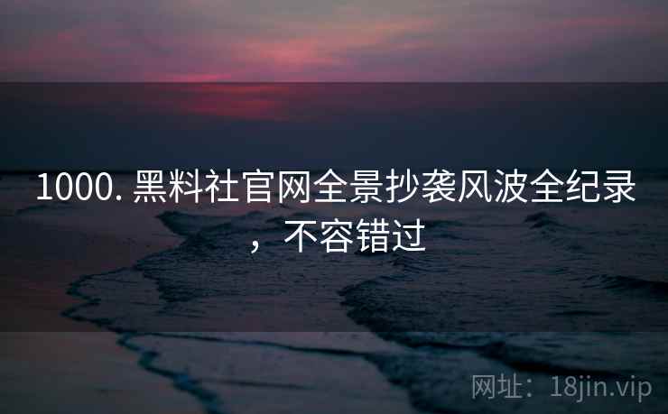 1000. 黑料社官网全景抄袭风波全纪录，不容错过