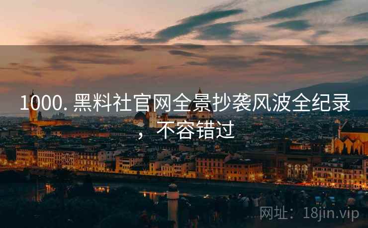 1000. 黑料社官网全景抄袭风波全纪录，不容错过
