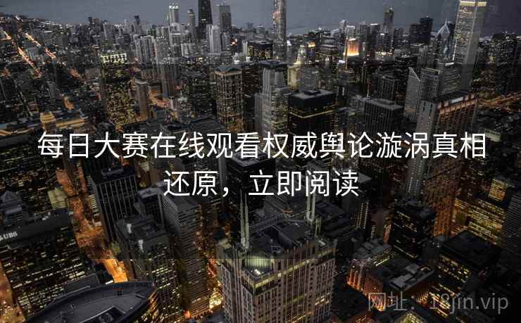 每日大赛在线观看权威舆论漩涡真相还原，立即阅读