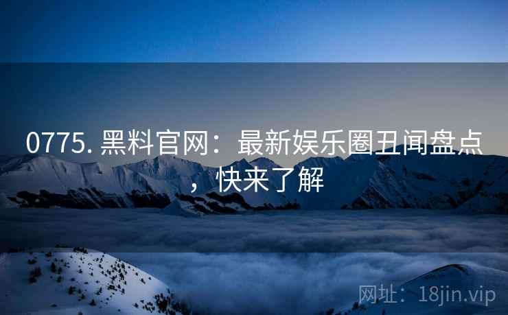 0775. 黑料官网：最新娱乐圈丑闻盘点，快来了解