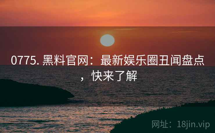 0775. 黑料官网：最新娱乐圈丑闻盘点，快来了解