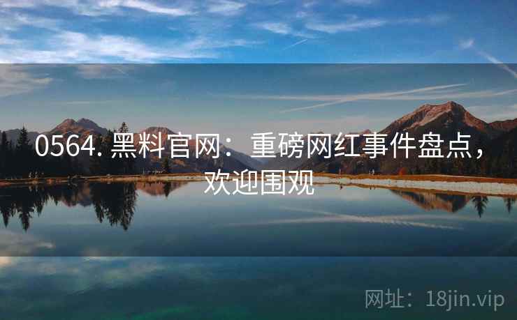 0564. 黑料官网：重磅网红事件盘点，欢迎围观