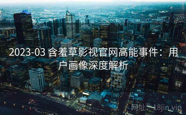 2023-03 含羞草影视官网高能事件：用户画像深度解析