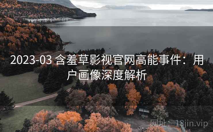 2023-03 含羞草影视官网高能事件：用户画像深度解析