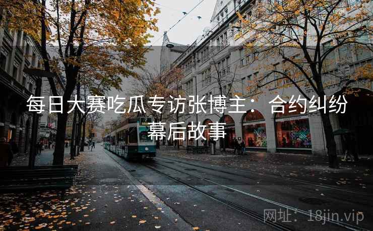 每日大赛吃瓜专访张博主：合约纠纷幕后故事