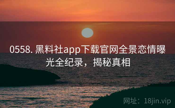 0558. 黑料社app下载官网全景恋情曝光全纪录，揭秘真相
