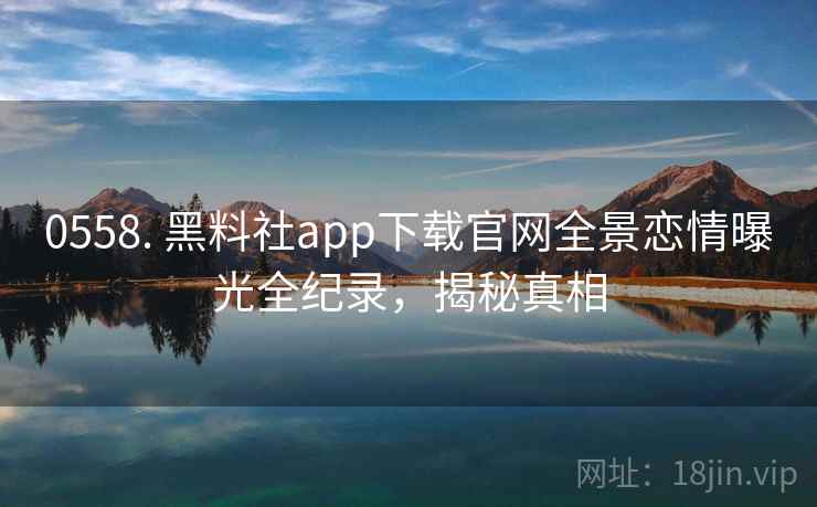 0558. 黑料社app下载官网全景恋情曝光全纪录，揭秘真相